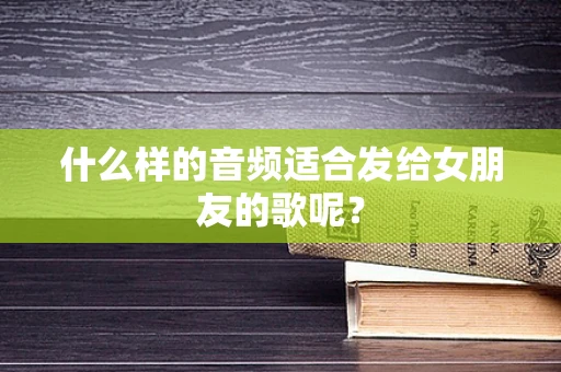 什么样的音频适合发给女朋友的歌呢？