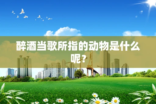 醉酒当歌所指的动物是什么呢？
