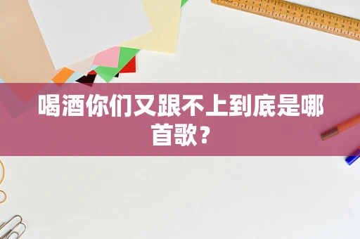喝酒你们又跟不上到底是哪首歌？