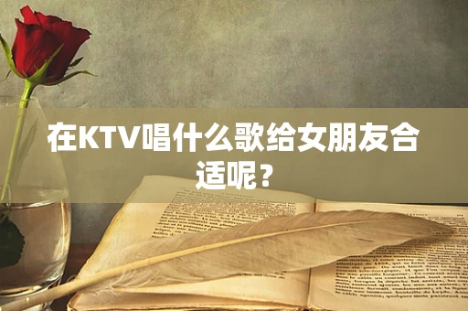 在KTV唱什么歌给女朋友合适呢？