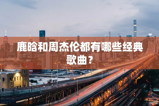 鹿晗和周杰伦都有哪些经典歌曲？