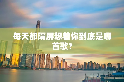 每天都隔屏想着你到底是哪首歌？