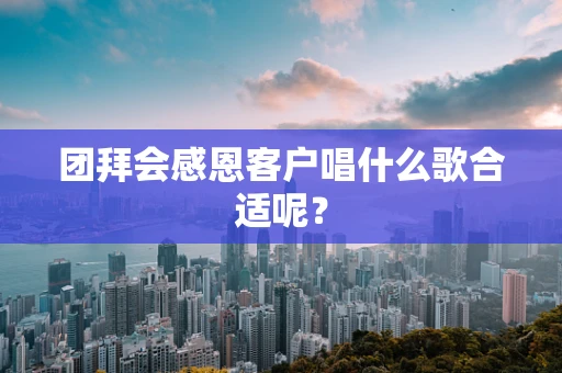 团拜会感恩客户唱什么歌合适呢？