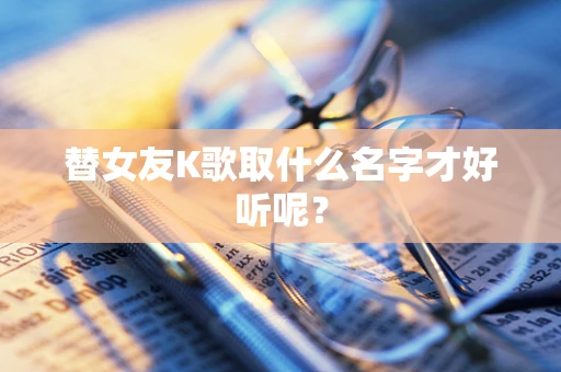替女友K歌取什么名字才好听呢？