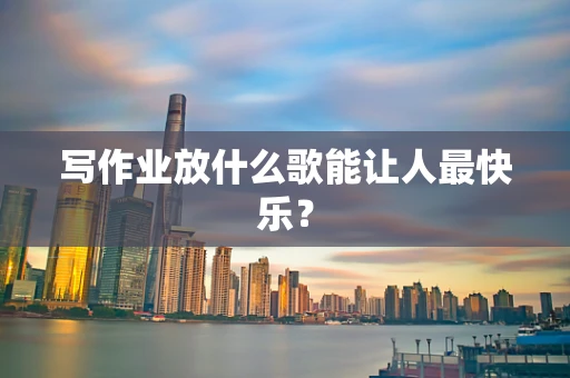 写作业放什么歌能让人最快乐？